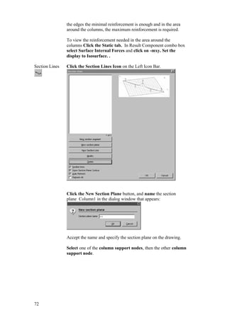 72
the edges the minimal reinforcement is enough and in the area
around the columns, the maximum reinforcement is required.
To view the reinforcement needed in the area around the
columns Click the Static tab. In Result Component combo box
select Surface Internal Forces and click on -mxy. Set the
display to Isosurface. .
Section Lines Click the Section Lines Icon on the Left Icon Bar.
Click the New Section Plane button, and name the section
plane Column1 in the dialog window that appears:
Accept the name and specify the section plane on the drawing.
Select one of the column support nodes, then the other column
support node.
 