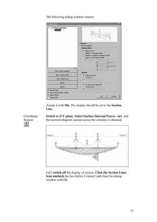 73
The following dialog window returns:
Accept it with Ok. The display should be set to the Section
Line.
Coordinate
System
Switch to Z-Y plane, Select Surface Internal Forces –m1 and
the moment diagram section across the columns is obtained.
Let's switch off the display of section. Click the Section Lines
Icon uncheck the box before Column1 and close the dialog
window with Ok.
 