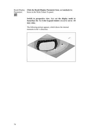 74
Result Display
Parameters
Click the Result Display Parameter Icon, and uncheck the
boxes in the Write Values To panel.
Switch to perspective view, then set the display mode to
Isosurface 3d. The Color Legend window should be set to –10
max value.
The following picture appears, which shows the internal
moments in the -x direction.
 