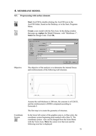 75
4. MEMBRANE MODEL
4.1. Preprocessing with surface elements
Start Start AxisVM by double-clicking the AxisVM icon in the
AxisVM folder, found on the Desktop, or in the Start, Programs
Menu.
New Create a new model with the New Icon. In the dialog window
that pops up, replace the Model Filename with “Membrane 1”.
Select the Design Code. Click Ok.
Objective The objective of the analysis is to determine the internal forces
and reinforcements of the following wall structure.
Assume the wall thickness is 200 mm, the concrete is of C20/25,
and the reinforcement is B500A computed according to
Eurocode-2.
The first step is to create the geometry of structure.
Coordinate
System
In the lower left corner of the graphics area is, in blue color, the
coordinate system beginning point marked with a blue X. The
coordinate system view can be changed from the Icons Menu
with the Views Icon. Move the cursor over that icon and the
following icon bar is displayed:
 