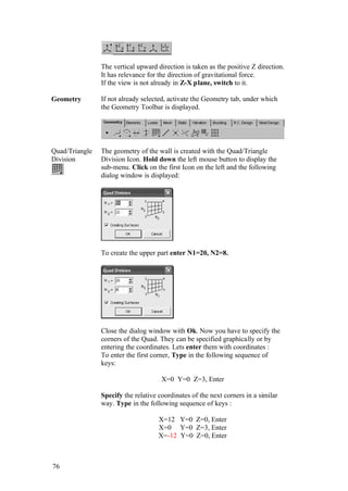 76
The vertical upward direction is taken as the positive Z direction.
It has relevance for the direction of gravitational force.
If the view is not already in Z-X plane, switch to it.
Geometry If not already selected, activate the Geometry tab, under which
the Geometry Toolbar is displayed.
Quad/Triangle
Division
The geometry of the wall is created with the Quad/Triangle
Division Icon. Hold down the left mouse button to display the
sub-menu. Click on the first Icon on the left and the following
dialog window is displayed:
To create the upper part enter N1=20, N2=8.
Close the dialog window with Ok. Now you have to specify the
corners of the Quad. They can be specified graphically or by
entering the coordinates. Lets enter them with coordinates :
To enter the first corner, Type in the following sequence of
keys:
X=0 Y=0 Z=3, Enter
Specify the relative coordinates of the next corners in a similar
way. Type in the following sequence of keys :
X=12 Y=0 Z=0, Enter
X=0 Y=0 Z=3, Enter
X=-12 Y=0 Z=0, Enter
 
