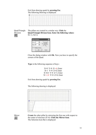 77
Exit from drawing quads by pressing Esc.
The following Drawing is displayed:
Quad/Triangle
Division
The pillars are created in a similar way. Click the
Quad/Triangle Divison Icon. Enter the following values:
N1=3, N2=6
Close the dialog window with Ok. Now you have to specify the
corners of the Quad.
Type in the following sequence of keys :
X=0 Y=0 Z=-6, Enter
X=1 Y=0 Z=0, Enter
X=0.8 Y=0 Z=3, Enter
X=-1.8 Y=0 Z=0, Enter
Exit from drawing quads by pressing Esc.
The following drawing is displayed:
Mirror Create the other pillar by mirroring the first one with respect to
the center of structure (X=6). Click the Mirror Icon.
The Selection Icon Bar is displayed:
 
