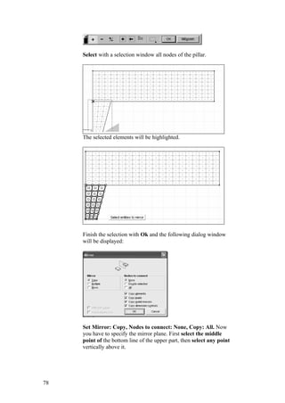 78
Select with a selection window all nodes of the pillar.
The selected elements will be highlighted.
Finish the selection with Ok and the following dialog window
will be displayed:
Set Mirror: Copy, Nodes to connect: None, Copy: All. Now
you have to specify the mirror plane. First select the middle
point of the bottom line of the upper part, then select any point
vertically above it.
 