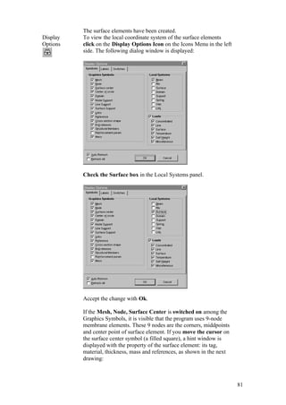 81
The surface elements have been created.
Display
Options
To view the local coordinate system of the surface elements
click on the Display Options Icon on the Icons Menu in the left
side. The following dialog window is displayed:
Check the Surface box in the Local Systems panel.
Accept the change with Ok.
If the Mesh, Node, Surface Center is switched on among the
Graphics Symbols, it is visible that the program uses 9-node
membrane elements. These 9 nodes are the corners, middpoints
and center point of surface element. If you move the cursor on
the surface center symbol (a filled square), a hint window is
displayed with the property of the surface element: its tag,
material, thickness, mass and references, as shown in the next
drawing:
 
