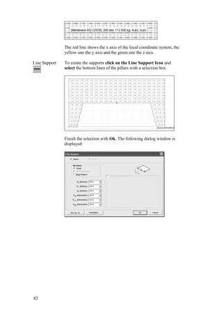82
The red line shows the x axis of the local coordinate system, the
yellow one the y axis and the green one the z axis.
Line Support To create the supports click on the Line Support Icon and
select the bottom lines of the pillars with a selection box.
Finish the selection with Ok. The following dialog window is
displayed:
 