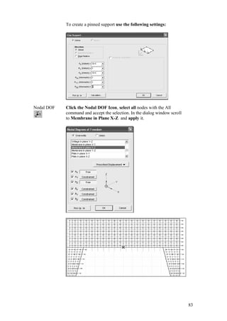 83
To create a pinned support use the following settings:
Nodal DOF Click the Nodal DOF Icon, select all nodes with the All
command and accept the selection. In the dialog window scroll
to Membrane in Plane X-Z and apply it.
 