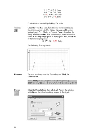 86
X=1 Y=0 Z=0, Enter
X=0 Y=0 Z=6, Enter
X=-12 Y=0 Z=0, Enter
X=0 Y=0 Z=-6, Enter
Exit from the command by clicking Esc twice.
Translate Click the Translate Icon. Select the top horizontal line and
finish the selection with Ok. Choose Incremental from the
Method panel, N=1, Nodes to Connect: None, then close the
dialog window with Ok. Now you must specify the translation
vector. Click any empty place in the Graphics Area, then type
in the following sequence:
X=0 Y=0 Z= -0.75, Enter
The following drawing results:
Elements The next step is to create the finite elements. Click the
Elements tab.
Domain Click the Domain Icon, then select All. Accept the selection
with Ok and the following dialog window is displayed:
 