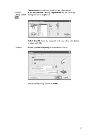 87
Set the type of the element to Membrane (plane stress).
Material
Library Import
Click the Material Library Import Icon and the following
dialog window is displayed:
Select C25/30 from the materials list, and close the dialog
window with Ok.
Thickness Enter(Type in) 200 [mm] as the thickness of wall
,
then close the dialog window with Ok.
 