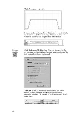 88
The following drawing results:
It is easy to observe the symbol of the domain - a blue line on the
inner contour of the domain. Moving the cursor over it a hint
window is displayed with the properties of the domain:
Domain
Meshing
Click the Domain Meshing Icon. Select the domain with the
All command (the asterisk) and finish the selection with Ok. The
following dialog window is displayed:
Type in 0.75 [m] for the average mesh element size. After
closing this dialog window with Ok the automatic mesh
generation is started. The progress of mesh generation is shown
in a window.
 