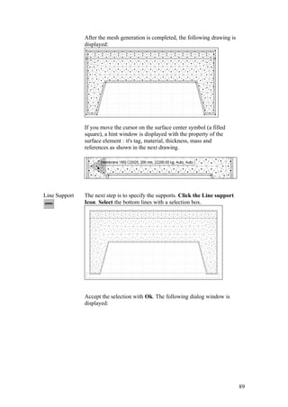 89
After the mesh generation is completed, the following drawing is
displayed:
If you move the cursor on the surface center symbol (a filled
square), a hint window is displayed with the property of the
surface element : it's tag, material, thickness, mass and
references as shown in the next drawing.
Line Support The next step is to specify the supports. Click the Line support
Icon. Select the bottom lines with a selection box.
Accept the selection with Ok. The following dialog window is
displayed:
 