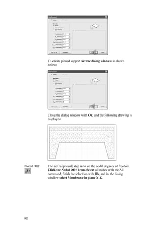 90
To create pinned support set the dialog window as shown
below:
Close the dialog window with Ok, and the following drawing is
displayed:
Nodal DOF The next (optional) step is to set the nodal degrees of freedom.
Click the Nodal DOF Icon. Select all nodes with the All
command, finish the selection with Ok, and in the dialog
window select Membrane in plane X-Z.
 