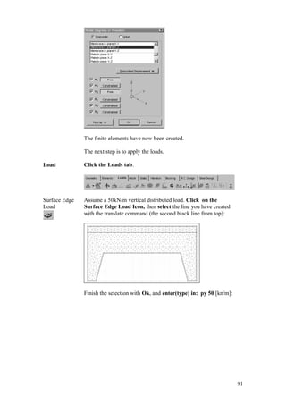 91
The finite elements have now been created.
The next step is to apply the loads.
Load Click the Loads tab.
Surface Edge
Load
Assume a 50kN/m vertical distributed load. Click on the
Surface Edge Load Icon, then select the line you have created
with the translate command (the second black line from top):
Finish the selection with Ok, and enter(type) in: py 50 [kn/m]:
 