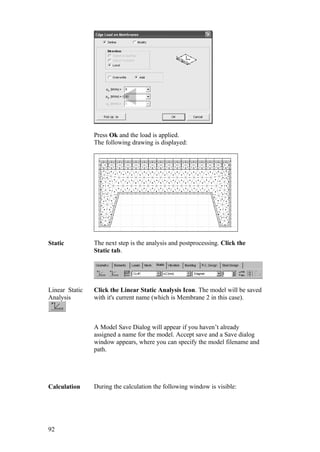 92
Press Ok and the load is applied.
The following drawing is displayed:
Static The next step is the analysis and postprocessing. Click the
Static tab.
Linear Static
Analysis
Click the Linear Static Analysis Icon. The model will be saved
with it's current name (which is Membrane 2 in this case).
A Model Save Dialog will appear if you haven’t already
assigned a name for the model. Accept save and a Save dialog
window appears, where you can specify the model filename and
path.
Calculation During the calculation the following window is visible:
 