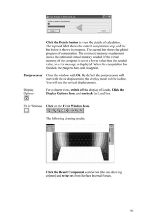 93
Click the Details button to view the details of calculation:
The topmost label shows the current computation step, and the
bar below it shows its progress. The second bar shows the global
progress of computation. The estimated memory requirement
shows the estimated virtual memory needed. If the virtual
memory of the computer is set to a lower value than the needed
value, an error message is displayed. When the computation has
finished, the progress bars will disappear.
Postprocessor Close the window with Ok. By default the postprocessor will
start with the ez displacement, the display mode will be isoline.
You will see the vertical displacements.
Display
Options
For a clearer view, switch off the display of Loads. Click the
Display Options Icon, and uncheck the Load box.
Fit in Window Click on the Fit in Window Icon.
The following drawing results:
Click the Result Component combo box (the one showing
ez[mm] and select nx from Surface Internal Forces.
 