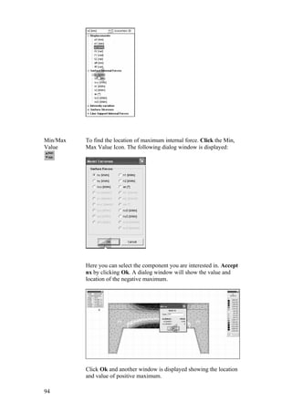 94
Min/Max
Value
To find the location of maximum internal force. Click the Min,
Max Value Icon. The following dialog window is displayed:
Here you can select the component you are interested in. Accept
nx by clicking Ok. A dialog window will show the value and
location of the negative maximum.
Click Ok and another window is displayed showing the location
and value of positive maximum.
 