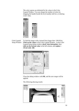 95
The color regions are delimited by the values in the Color
Legend Window. You can change the number of colors by
dragging the handle beside the level number edit box or entering
a new value.
Color Legend
Setup Window
To find the ranges with a normal force larger than -100 kN/m,
Click on the values in the Color Legend Window. In the Color
Legend Setup dialog window check Auto Interpolate, then
click on the bottom value in the left column, and replace –
331.62 with -100.
Close the dialog window with OK, and the new ranges will be
applied.
The following drawing results:
 