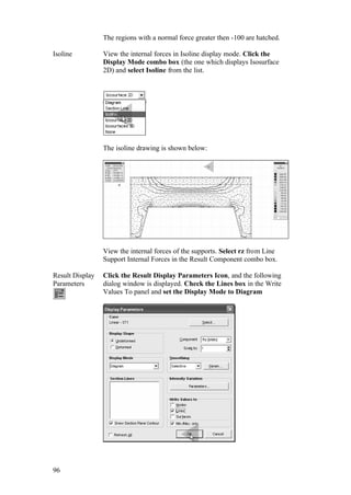 96
The regions with a normal force greater then -100 are hatched.
Isoline View the internal forces in Isoline display mode. Click the
Display Mode combo box (the one which displays Isosurface
2D) and select Isoline from the list.
The isoline drawing is shown below:
View the internal forces of the supports. Select rz from Line
Support Internal Forces in the Result Component combo box.
Result Display
Parameters
Click the Result Display Parameters Icon, and the following
dialog window is displayed. Check the Lines box in the Write
Values To panel and set the Display Mode to Diagram
 