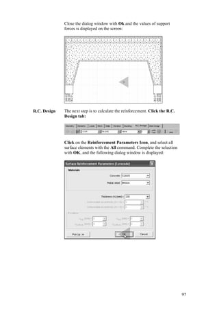 97
Close the dialog window with Ok and the values of support
forces is displayed on the screen:
R.C. Design The next step is to calculate the reinforcement. Click the R.C.
Design tab:
Click on the Reinforcement Parameters Icon, and select all
surface elements with the All command. Complete the selection
with OK, and the following dialog window is displayed:
 