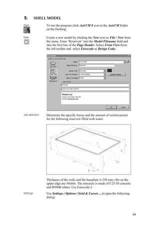 99
5. SHELL MODEL
Start To run the program click AxisVM 8 icon in the AxisVM folder
on the Desktop.
New Create a new model by clicking the New icon or File / New from
the menu. Enter ‘Reservoir’ into the Model Filename field and
into the first line of the Page Header. Select Front View from
the left toolbar and select Eurocode as Design Code.:
Job definition Determine the specific forces and the amount of reinforcement
for the following reservoir filled with water.
Thickness of the walls and the baseplate is 250 mm, ribs on the
upper edge are 30x60s. The structure is made of C25/30 concrete
and B500B rebars. Use Eurocode 2.
Settings Use Settings / Options / Grid & Cursor… to open the following
dialog:
 