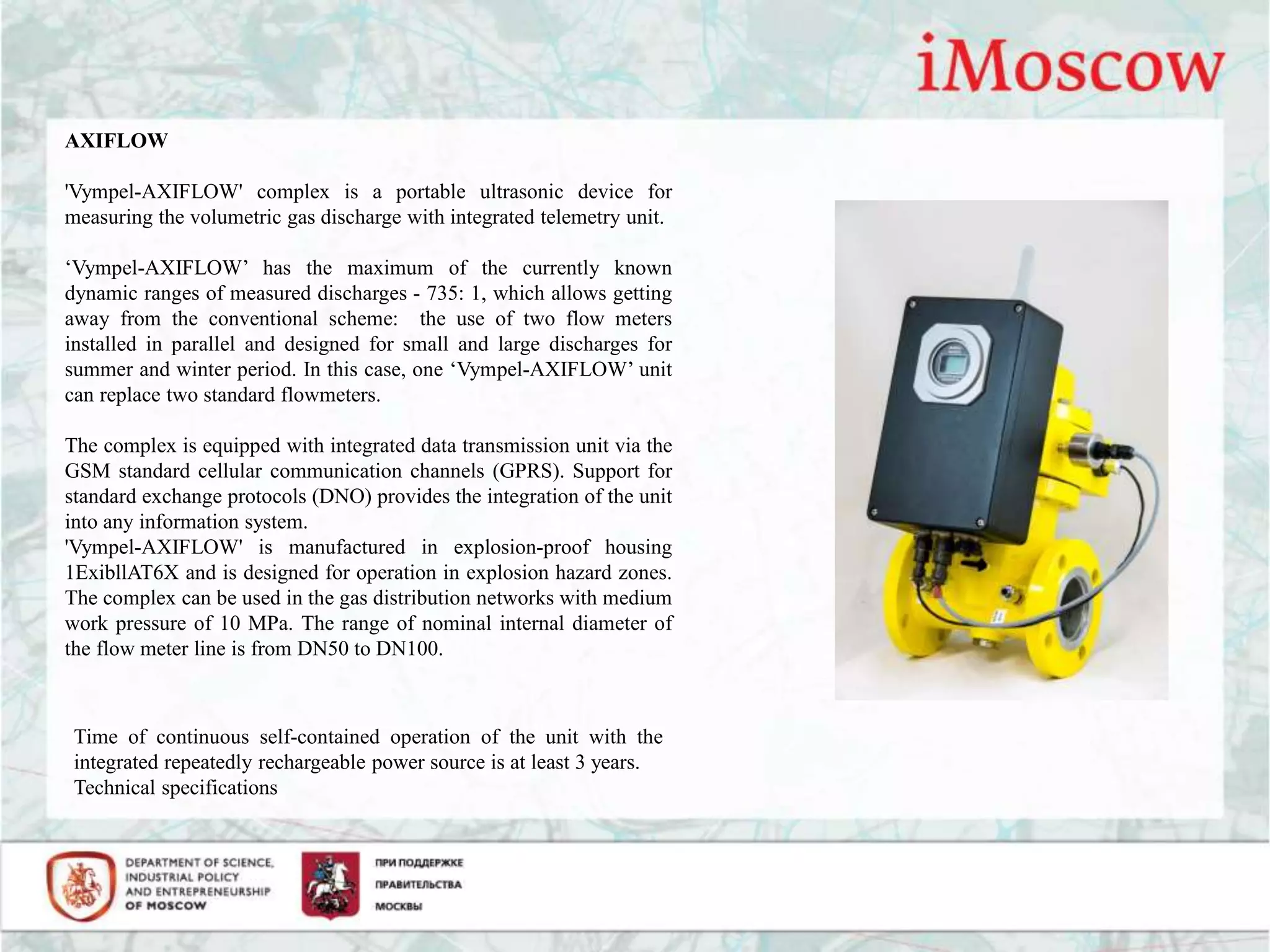 AXIFLOW
'Vympel-AXIFLOW' complex is a portable ultrasonic device for
measuring the volumetric gas discharge with integrated telemetry unit.
‘Vympel-AXIFLOW’ has the maximum of the currently known
dynamic ranges of measured discharges - 735: 1, which allows getting
away from the conventional scheme: the use of two flow meters
installed in parallel and designed for small and large discharges for
summer and winter period. In this case, one ‘Vympel-AXIFLOW’ unit
can replace two standard flowmeters.
The complex is equipped with integrated data transmission unit via the
GSM standard cellular communication channels (GPRS). Support for
standard exchange protocols (DNO) provides the integration of the unit
into any information system.
'Vympel-AXIFLOW' is manufactured in explosion-proof housing
1ExibllAT6X and is designed for operation in explosion hazard zones.
The complex can be used in the gas distribution networks with medium
work pressure of 10 MPa. The range of nominal internal diameter of
the flow meter line is from DN50 to DN100.
Time of continuous self-contained operation of the unit with the
integrated repeatedly rechargeable power source is at least 3 years.
Technical specifications
 