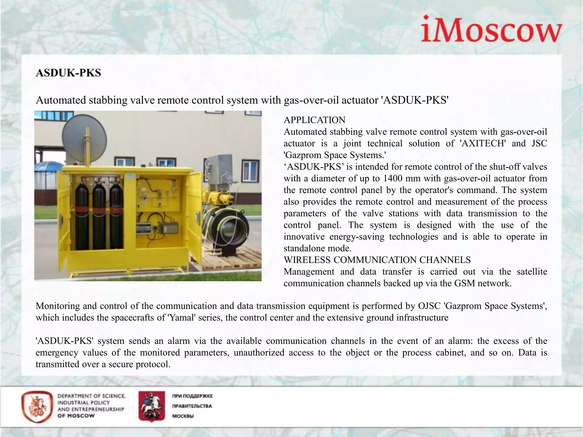 ASDUK-PKS
Automated stabbing valve remote control system with gas-over-oil actuator 'ASDUK-PKS'
APPLICATION
Automated stabbing valve remote control system with gas-over-oil
actuator is a joint technical solution of 'AXITECH' and JSC
'Gazprom Space Systems.'
‘ASDUK-PKS’ is intended for remote control of the shut-off valves
with a diameter of up to 1400 mm with gas-over-oil actuator from
the remote control panel by the operator's command. The system
also provides the remote control and measurement of the process
parameters of the valve stations with data transmission to the
control panel. The system is designed with the use of the
innovative energy-saving technologies and is able to operate in
standalone mode.
WIRELESS COMMUNICATION CHANNELS
Management and data transfer is carried out via the satellite
communication channels backed up via the GSM network.
Monitoring and control of the communication and data transmission equipment is performed by OJSC 'Gazprom Space Systems',
which includes the spacecrafts of 'Yamal' series, the control center and the extensive ground infrastructure
'ASDUK-PKS' system sends an alarm via the available communication channels in the event of an alarm: the excess of the
emergency values of the monitored parameters, unauthorized access to the object or the process cabinet, and so on. Data is
transmitted over a secure protocol.
 