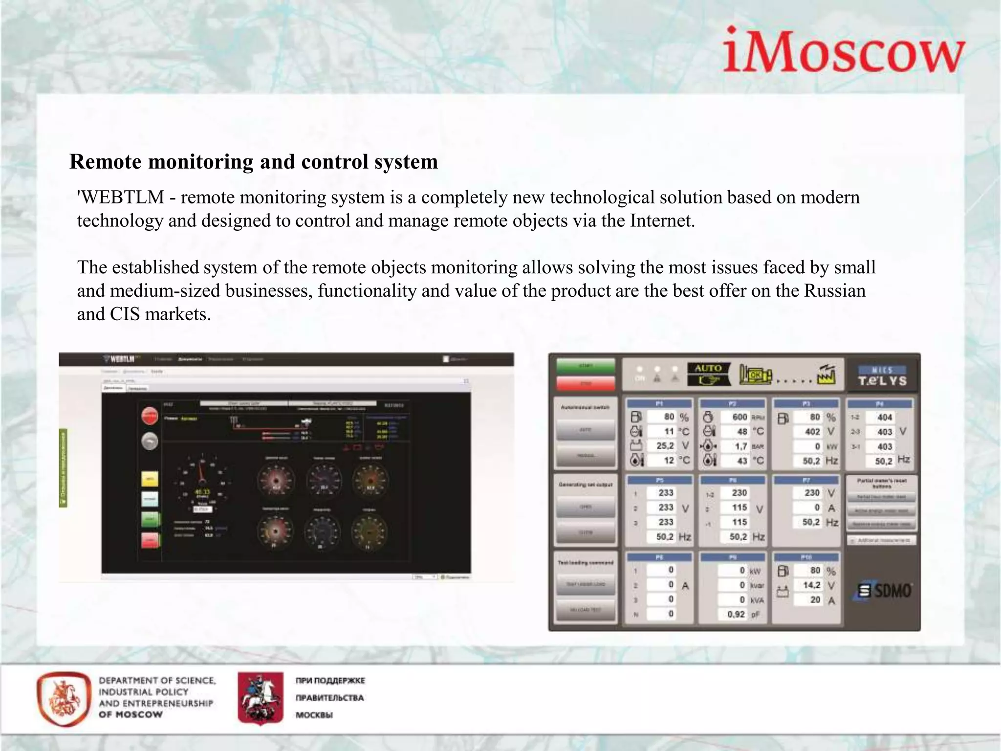 Remote monitoring and control system
'WEBTLM - remote monitoring system is a completely new technological solution based on modern
technology and designed to control and manage remote objects via the Internet.
The established system of the remote objects monitoring allows solving the most issues faced by small
and medium-sized businesses, functionality and value of the product are the best offer on the Russian
and CIS markets.
 