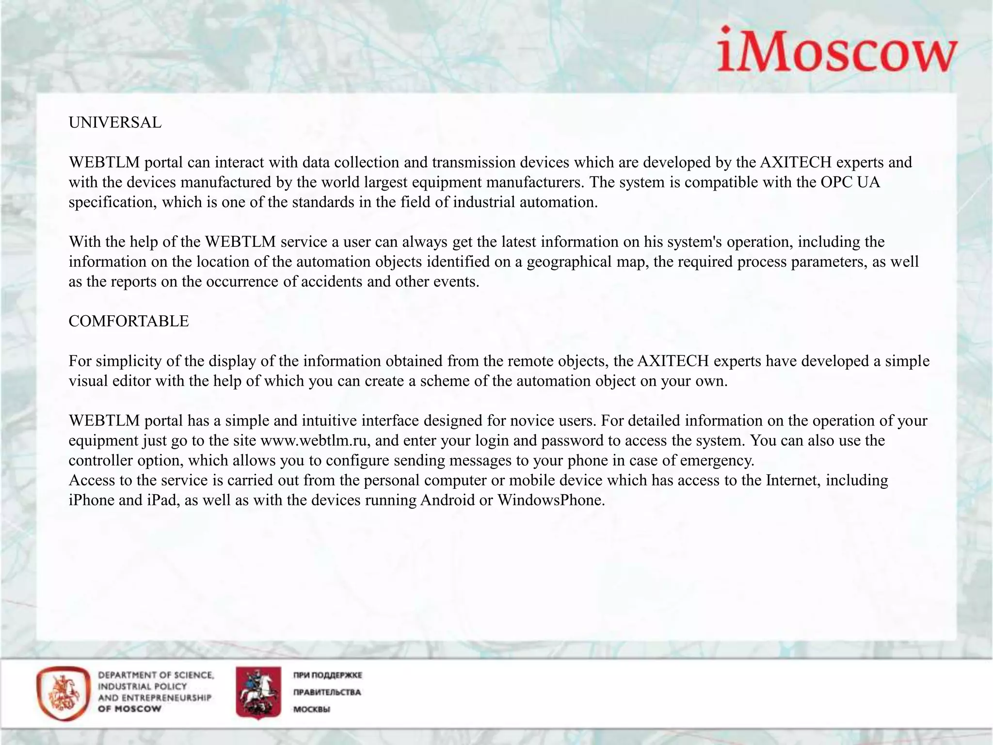 UNIVERSAL
WEBTLM portal can interact with data collection and transmission devices which are developed by the AXITECH experts and
with the devices manufactured by the world largest equipment manufacturers. The system is compatible with the OPC UA
specification, which is one of the standards in the field of industrial automation.
With the help of the WEBTLM service a user can always get the latest information on his system's operation, including the
information on the location of the automation objects identified on a geographical map, the required process parameters, as well
as the reports on the occurrence of accidents and other events.
COMFORTABLE
For simplicity of the display of the information obtained from the remote objects, the AXITECH experts have developed a simple
visual editor with the help of which you can create a scheme of the automation object on your own.
WEBTLM portal has a simple and intuitive interface designed for novice users. For detailed information on the operation of your
equipment just go to the site www.webtlm.ru, and enter your login and password to access the system. You can also use the
controller option, which allows you to configure sending messages to your phone in case of emergency.
Access to the service is carried out from the personal computer or mobile device which has access to the Internet, including
iPhone and iPad, as well as with the devices running Android or WindowsPhone.
 