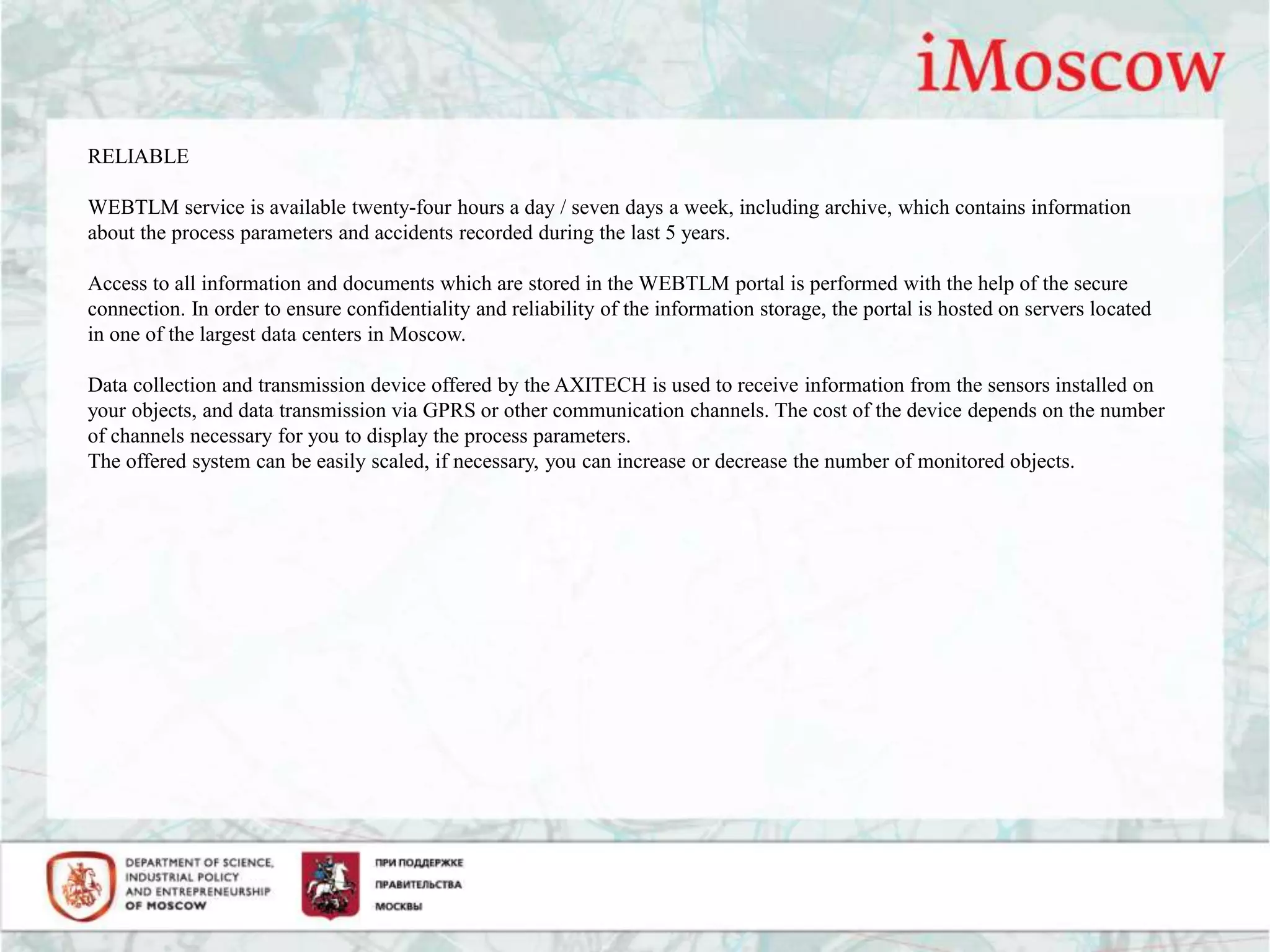 RELIABLE
WEBTLM service is available twenty-four hours a day / seven days a week, including archive, which contains information
about the process parameters and accidents recorded during the last 5 years.
Access to all information and documents which are stored in the WEBTLM portal is performed with the help of the secure
connection. In order to ensure confidentiality and reliability of the information storage, the portal is hosted on servers located
in one of the largest data centers in Moscow.
Data collection and transmission device offered by the AXITECH is used to receive information from the sensors installed on
your objects, and data transmission via GPRS or other communication channels. The cost of the device depends on the number
of channels necessary for you to display the process parameters.
The offered system can be easily scaled, if necessary, you can increase or decrease the number of monitored objects.
 
