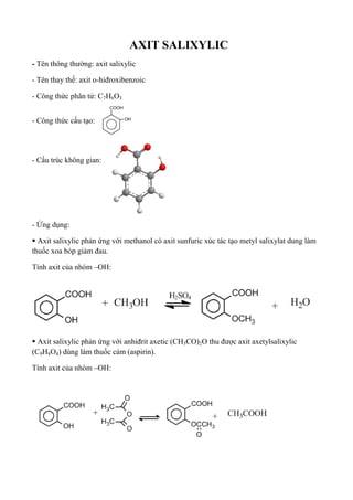 AXIT SALIXYLIC
- Tên thông thường: axit salixylic
- Tên thay thế: axit o-hiđroxibenzoic
- Công thức phân tử: C7H6O3
- Công thức cấu tạo:
- Cấu trúc không gian:
- Ứng dụng:
 Axit salixylic phản ứng với methanol có axit sunfuric xúc tác tạo metyl salixylat dung làm
thuốc xoa bóp giảm đau.
Tính axit của nhóm –OH:
 Axit salixylic phản ứng với anhiđrit axetic (CH3CO)2O thu được axit axetylsalixylic
(C9H8O4) dùng làm thuốc cảm (aspirin).
Tính axit của nhóm –OH:
 