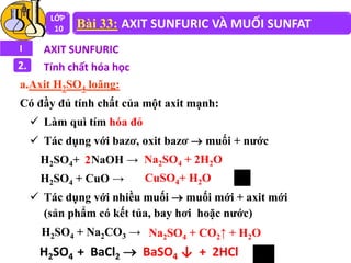 LỚP
10 Bài 33: AXIT SUNFURIC VÀ MUỐI SUNFAT
I AXIT SUNFURIC
2. Tính chất hóa học
a.Axit H2SO4 loãng:
Có đầy đủ tính chất của một axit mạnh:
 Làm quì tím hóa đỏ
 Tác dụng với bazơ, oxit bazơ  muối + nước
H2SO4+ NaOH →
H2SO4 + CuO →
 Tác dụng với nhiều muối  muối mới + axit mới
(sản phẩm có kết tủa, bay hơi hoặc nước)
H2SO4 + Na2CO3 →
Na2SO4 + 2H2O
CuSO4+ H2O
2
Na2SO4 + CO2↑ + H2O
H2SO4 + BaCl2  BaSO4 ↓ + 2HCl
 