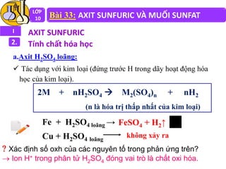 LỚP
10 Bài 33: AXIT SUNFURIC VÀ MUỐI SUNFAT
I AXIT SUNFURIC
2. Tính chất hóa học
a.Axit H2SO4 loãng:
 Tác dụng với kim loại (đứng trước H trong dãy hoạt động hóa
học của kim loại).
2M + nH2SO4  M2(SO4)n + nH2
(n là hóa trị thấp nhất của kim loại)
Fe + H2SO4 loãng →
Cu + H2SO4 loãng
FeSO4 + H2↑
không xảy ra
 Xác định số oxh của các nguyên tố trong phản ứng trên?
 Ion H+ trong phân tử H2SO4 đóng vai trò là chất oxi hóa.
 