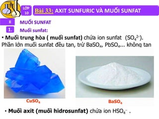 LỚP
10 Bài 33: AXIT SUNFURIC VÀ MUỐI SUNFAT
II MUỐI SUNFAT
1. Muối sunfat:
• Muối trung hòa ( muối sunfat) chứa ion sunfat (SO4
2-).
Phần lớn muối sunfat đều tan, trừ BaSO4, PbSO4... không tan
BaSO4
CuSO4
• Muối axit (muối hidrosunfat) chứa ion HSO4
 .
 