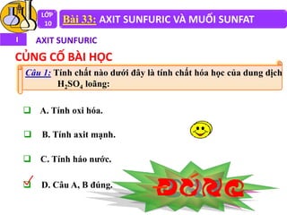 LỚP
10 Bài 33: AXIT SUNFURIC VÀ MUỐI SUNFAT
I AXIT SUNFURIC
CỦNG CỐ BÀI HỌC
 A. Tính oxi hóa.
 B. Tính axit mạnh.
 C. Tính háo nước.
 D. Câu A, B đúng.
Câu 1: Tính chất nào dưới đây là tính chất hóa học của dung dịch
H2SO4 loãng:
 