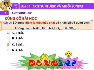 Câu 2: Sử dụng thêm ít nhất mấy chất để nhận biết 4 dung dịch
không màu: NaCl, HCl, Na2SO4 , Ba(NO3)2:
LỚP
10 Bài 33: AXIT SUNFURIC VÀ MUỐI SUNFAT
I AXIT SUNFURIC
CỦNG CỐ BÀI HỌC
 A. 1 chất.
 B. 3 chất.
 C. 2 chất.
 D. 4 chất.
 