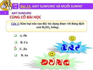  A. Pb
 B. Cu
 C. Zn
 D. Au
Câu 3: Kim loại nào sau đây tác dụng được với dung dịch
axit H2SO4 loãng:
LỚP
10 Bài 33: AXIT SUNFURIC VÀ MUỐI SUNFAT
I AXIT SUNFURIC
CỦNG CỐ BÀI HỌC
 