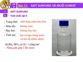 LỚP
10 Bài 33: AXIT SUNFURIC VÀ MUỐI SUNFAT
I AXIT SUNFURIC
1. Tính chất vật lí
- Trạng thái:
- Màu sắc:
- Bay hơi:
- Tính tan:
chất lỏng sánh như dầu
không màu
không bay hơi
tan vô hạn trong nước
và tỏa rất nhiều nhiệt.
-H2SO4 98%, có D = 1,84g/cm3
- Nặng gần gấp 2 lần nước
 