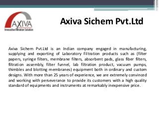 Axiva Sichem Pvt.Ltd
Axiva Sichem Pvt.Ltd is an Indian company engaged in manufacturing,
supplying and exporting of Laboratory Filtration products such as (filter
papers, syringe filters, membrane filters, absorbent pads, glass fiber filters,
filtration assembly, filter funnel, lab filtration product, vacuum pumps,
thimbles and blotting membranes) equipment both in ordinary and custom
designs. With more than 25 years of experience, we are extremely convinced
and working with perseverance to provide its customers with a high quality
standard of equipments and instruments at remarkably inexpensive price.
 