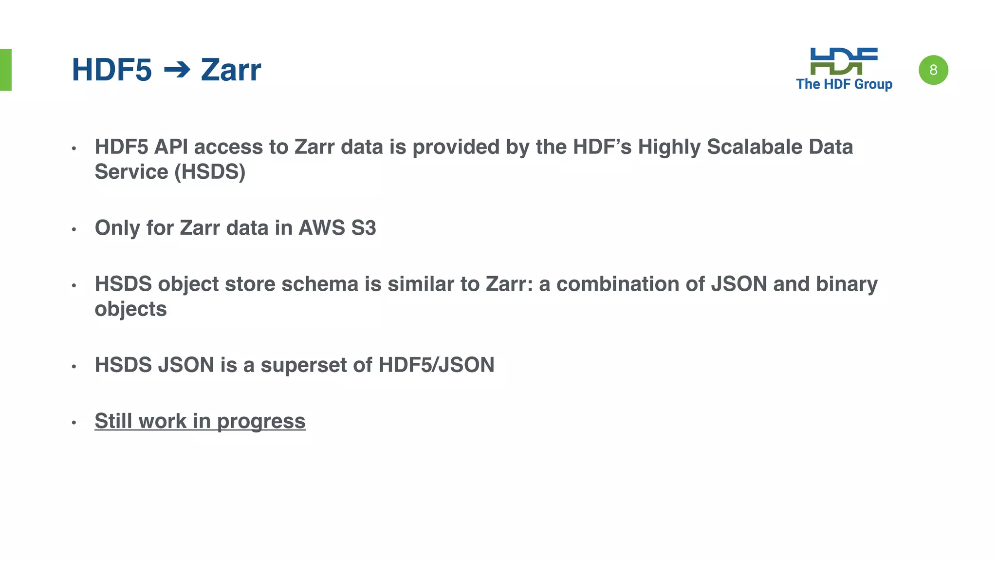 • HDF5 API access to Zarr data is provided by the HDF’s Highly Scalabale Data
Service (HSDS)
• Only for Zarr data in AWS S3
• HSDS object store schema is similar to Zarr: a combination of JSON and binary
objects
• HSDS JSON is a superset of HDF5/JSON
• Still work in progress
8HDF5 ➔ Zarr
 