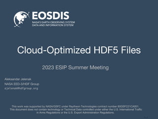 <…>
Cloud-Optimized HDF5 Files
2023 ESIP Summer Meeting
This work was supported by NASA/GSFC under Raytheon Technologies contract number 80GSFC21CA001.
This document does not contain technology or Technical Data controlled under either the U.S. International Traffic
in Arms Regulations or the U.S. Export Administration Regulations.
Aleksandar Jelenak
NASA EED-3/HDF Group
ajelenak@hdfgroup.org
 