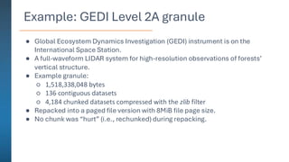 Example: GEDI Level 2A granule
● Global Ecosystem Dynamics Investigation (GEDI) instrument is on the
International Space Station.
● A full-waveform LIDAR system for high-resolution observations of forests’
vertical structure.
● Example granule:
○ 1,518,338,048 bytes
○ 136 contiguous datasets
○ 4,184 chunked datasets compressed with the zlib filter
● Repacked into a paged file version with 8MiB file page size.
● No chunk was “hurt” (i.e., rechunked) during repacking.
 