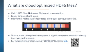 What are cloud optimized HDF5 files?
● Valid HDF5 files. Not a new file format or convention.
● Larger dataset chunk sizes.
● Internal file metadata consolidated into bigger contiguous blocks.
● Total number of required S3 requests is significantly reduced which directly
improves performance.
● For detailed information, see my 2023 ESIP Summer talk.
From “HDF at the Speed of Zarr” by Luis Lopez, NASA NSIDC.
 