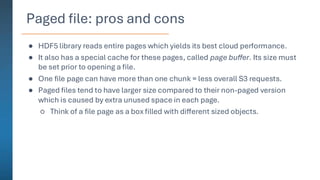Paged file: pros and cons
● HDF5 library reads entire pages which yields its best cloud performance.
● It also has a special cache for these pages, called page buffer. Its size must
be set prior to opening a file.
● One file page can have more than one chunk = less overall S3 requests.
● Paged files tend to have larger size compared to their non-paged version
which is caused by extra unused space in each page.
○ Think of a file page as a box filled with different sized objects.
 