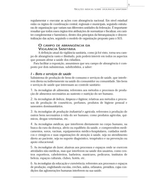 regulamentar e executar as ações com abrangência nacional. Em nível estadual
estão os órgãos de coordenação central, regionais e municipais, seguindo estrutu-
ras de organização que variam nas diferentes unidades da federação. É importante
ressaltar que todos esses órgãos têm atribuições de normatizar e fiscalizar, em cará-
ter complementar e harmônico, dentro dos princípios da hierarquização e descen-
tralização das ações, seguindo o modelo de organização proposto para o SUS.
O CAMPO DE ABRANGÊNCIA DA
VIGILÂNCIA SANITÁRIA
A definição atual da vigilância sanitária, como já foi visto, torna seu cam-
po de abrangência vasto e ilimitado, pois poderá intervir em todos os aspectos
que possam afetar a saúde dos cidadãos.
Para facilitar a exposição, assumimos que seu campo de abrangência é com-
posto por dois subsistemas, subdivididos, a saber:
I – Bens e serviços de saúde
Subsistema de produção de bens de consumo e serviços de saúde, que interfe-
rem direta ou indiretamente na saúde do consumidor ou comunidade. São bens
e serviços de saúde que interessam ao controle sanitário:
1. As tecnologias de alimentos, referentes aos métodos e processos de produ-
ção de alimentos necessários ao sustento e nutrição do ser humano.
2. As tecnologias de beleza, limpeza e higiene, relativas aos métodos e proces-
sos de produção de cosméticos, perfumes, produtos de higiene pessoal e
saneantes domissanitários.
3. As tecnologias de produção industrial e agrícola, referentes à produção de
outros bens necessários à vida do ser humano, como produtos agrícolas, quí-
micos, drogas veterinárias, etc.
4. As tecnologias médicas, que interferem diretamente no corpo humano, na
busca da cura da doença, alívio ou equilíbrio da saúde, e compreendem medi-
camentos, soros, vacinas, equipamentos médico-hospitalares, cuidados médi-
cos e cirúrgicos e suas organizações de atenção à saúde, seja no atendimento
direto ao paciente, seja no suporte diagnóstico, terapêutico e na prevenção ou
apoio educacional.
5. As tecnologias do lazer, alusivas aos processos e espaços onde se exercem
atividades não-médicas, mas que interferem na saúde dos usuários, como cen-
tros esportivos, cabeleireiros, barbeiros, manicures, pedicuros, institutos de
beleza, espaços culturais, clubes, hotéis, etc.
6. As tecnologias da educação e convivência, referentes aos processos e espaços
de produção, englobando escolas, creches, asilos, orfanatos, presídios, cujas con-
dições das aglomerações humanas interferem na sua saúde.
NOÇÕES BÁSICAS SOBRE VIGILÂNCIA SANITÁRIA
9
 
