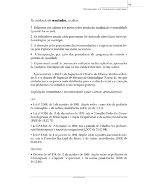 Na avaliação de resultados, analisar:
1. Relatórios dos últimos três meses sobre produção, morbidade e mortalidade
(quando for o caso).
2. Os indicadores anuais sobre percentuais de clínicas de alto e baixo risco epi-
demiológico no município.
3. A absorção pelos prestadores das recomendações e exigências técnicas fei-
tas pela Vigilância Sanitária nas visitas sucessivas.
4. A incorporação, por parte dos prestadores, de programas de controle e
garantia de qualidade.
5. O percentual anual de orientações realizadas, multas aplicadas, apreensões
de produtos, interdições de alas ou dos estabelecimentos, dentre outros.
Apresentamos o Roteiro de Inspeção de Clínicas de Idosos e Similares (Ane-
xo 3) e o Roteiro de Inspeção de Serviços de Odontologia (Anexo 4), em que
estabelecemos os passos mais detalhados para a avaliação técnica e correção
dos problemas encontrados, com exemplos práticos.
Legislação consultada e recomendada sobre clínicas ambulatoriais
Leis
• Lei nº 3.968, de 5 de outubro de 1961: dispõe sobre o exercício da profissão
de massagista, e dá outras providências (DOU de 06.10.61).
• Lei nº 6.316, de 17 de dezembro de 1975: cria o Conselho Federal e Conse-
lhos Regionais de Fisioterapia e Terapia Ocupacional, e dá outras providências
(DOU de 18.12.75).
• Lei nº 8.856, de 1º de março de 1994: fixa a jornada de trabalho dos profissio-
nais fisioterapeuta e terapeuta ocupacional (DOU de 02.03.94).
• Lei nº 8.842, de 4 de janeiro de 1994: dispõe sobre a política nacional do ido-
so, cria o Conselho Nacional do Idoso, e dá outras providências (DOU de
05.01.94).
Decretos
• Decreto-Lei nº 938, de 13 de outubro de 1969: dispõe sobre as profissões de
fisioterapeuta e terapeuta ocupacional, e dá outras providências (DOU de
14.10.69).
PROGRAMAS DE VIGILÂNCIA SANITÁRIA
99
 