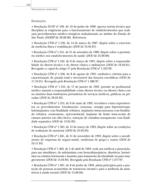 Resoluções
• Resolução SS/SP nº 169, de 19 de junho de 1996: aprova norma técnica que
disciplina as exigências para o funcionamento de estabelecimentos que reali-
zam procedimentos médico-cirúrgicos ambulatoriais no âmbito do Estado de
São Paulo (DOESP de 20.06.96). Referência.
• Resolução CFM nº 1.236, de 14 de março de 1987: dispõe sobre o exercício
da medicina física e reabilitação (DOU de 25.03.87).
• Resolução CFM nº 1.331, de 21 de setembro de 1989: dispõe sobre o prontuá-
rio médico nos estabelecimentos de saúde (DOU de 25.09.89).
• Resolução CFM nº 1.342, de 8 de março de 1991: dispõe sobre a responsabi-
lidade do diretor técnico e do diretor clínico e atribuições (DOU de 16.04.91).
Revogado o caput do artigo 5º pela Resolução CFM nº 1.352/92.
• Resolução CFM nº 1.346, de 8 de agosto de 1991: estabelece critérios para a
caracterização de parada total e irreversível das funções encefálicas (DOU de
17.10.91). Revogada pela Resolução CFM nº 1.480/97.
• Resolução CFM nº 1.352, de 17 de janeiro de 1992: permite ao profissional
médico assumir a responsabilidade como diretor técnico ou diretor clínico em
no máximo duas instituições prestadoras de serviços médicos, públicas ou pri-
vadas (DOU de 28.05.92).
• Resolução CFM nº 1.353, de 9 de maio de 1992: reconhece como experimen-
tos os procedimentos: fotoabsorção corneana, cirurgia para hipermetropia,
haloimplantes com finalidade refrativa, implantes intracorneanos com finalida-
de refrativa, ceratomiose, epiceratofacial, implante de limite intra-ocular de
câmara anterior em olho fácico, extração de cristalino transparente com finali-
dade reparativa (DOU de 12.05.92).
• Resolução CFM nº 1.363, de 12 de março de 1993: dispõe sobre as condições
de realização de anestesia (DOU de 22.03.93).
• Resolução CFM nº 1.401, de 11 de novembro de 1993: dispõe sobre o atendi-
mento de empresas de seguro-saúde, medicinas de grupo e outras (DOU de
24.11.93).
• Resolução CFM nº 1.404, de 5 de abril de 1994: veda aos médicos a prescrição,
para uso simultâneo, de anfetaminas com benzodiazepínicos, diuréticos, hormô-
nios ou extratos hormonais e laxantes para tratamento da obesidade ou para ema-
grecimento (DOU de 15.04.94). Revogada pela Resolução CFM nº 1.477/97.
• Resolução CFM nº 1.407, de 8 de junho de 1994: adota princípios para a pro-
teção de pessoas acometidas de transtorno mental e para a melhoria da assis-
tência à saúde mental (DOU de 15.06.94).
VIGILÂNCIA SANITÁRIA
100
 