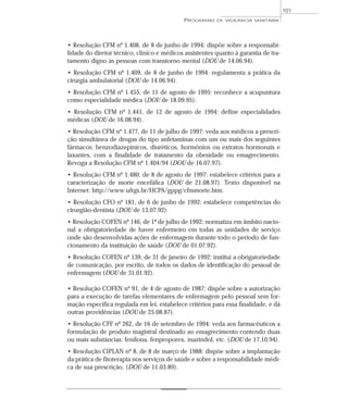 • Resolução CFM nº 1.408, de 8 de junho de 1994: dispõe sobre a responsabi-
lidade do diretor técnico, clínico e médicos assistentes quanto à garantia de tra-
tamento digno às pessoas com transtorno mental (DOU de 14.06.94).
• Resolução CFM nº 1.409, de 8 de junho de 1994: regulamenta a prática da
cirurgia ambulatorial (DOU de 14.06.94).
• Resolução CFM nº 1.455, de 11 de agosto de 1995: reconhece a acupuntura
como especialidade médica (DOU de 18.09.95).
• Resolução CFM nº 1.441, de 12 de agosto de 1994: define especialidades
médicas (DOU de 16.08.94).
• Resolução CFM nº 1.477, de 11 de julho de 1997: veda aos médicos a prescri-
ção simultânea de drogas do tipo anfetaminas com um ou mais dos seguintes
fármacos: benzodiazepínicos, diuréticos, hormônios ou extratos hormonais e
laxantes, com a finalidade de tratamento da obesidade ou emagrecimento.
Revoga a Resolução CFM nº 1.404/94 (DOU de 16.07.97).
• Resolução CFM nº 1.480, de 8 de agosto de 1997: estabelece critérios para a
caracterização de morte encefálica (DOU de 21.08.97). Texto disponível na
Internet: http://www.ufrgs.br/HCPA/gppg/cfmmorte.htm.
• Resolução CFO nº 181, de 6 de junho de 1992: estabelece competências do
cirurgião-dentista (DOU de 13.07.92).
• Resolução COFEN nº 146, de 1º de julho de 1992: normatiza em âmbito nacio-
nal a obrigatoriedade de haver enfermeiro em todas as unidades de serviço
onde são desenvolvidas ações de enfermagem durante todo o período de fun-
cionamento da instituição de saúde (DOU de 01.07.92).
• Resolução COFEN nº 139, de 31 de janeiro de 1992: institui a obrigatoriedade
de comunicação, por escrito, de todos os dados de identificação do pessoal de
enfermagem (DOU de 31.01.92).
• Resolução COFEN nº 91, de 4 de agosto de 1987: dispõe sobre a autorização
para a execução de tarefas elementares de enfermagem pelo pessoal sem for-
mação específica regulada em lei, estabelece critérios para essa finalidade, e dá
outras providências (DOU de 25.08.87).
• Resolução CFF nº 262, de 16 de setembro de 1994: veda aos farmacêuticos a
formulação de produto magistral destinado ao emagrecimento contendo duas
ou mais substâncias: fenilona, fenproporex, mazindol, etc. (DOU de 17.10.94).
• Resolução CIPLAN nº 8, de 8 de março de 1988: dispõe sobre a implantação
da prática de fitoterapia nos serviços de saúde e sobre a responsabilidade médi-
ca de sua prescrição. (DOU de 11.03.89).
PROGRAMAS DE VIGILÂNCIA SANITÁRIA
101
 
