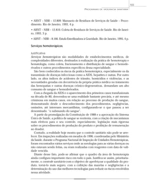 • ABNT – NBR – 12.809. Manuseio de Resíduos de Serviços de Saúde – Proce-
dimento. Rio de Janeiro, 1993, 4 p.
• ABNT – NBR – 12.810. Coleta de Resíduos de Serviços de Saúde. Rio de Janei-
ro, 1993, 3 p.
• ABNT – NBR – 8.166. Estufa Esterilizadora à Gravidade. Rio de Janeiro, 1995, 4 p.
Serviços hemoterápicos
Justificativa
Serviços hemoterápicos são modalidades de estabelecimentos médicos, de
complexidades diferentes, destinados à realização da prática de hemoterapia e
hematologia, como coleta, fracionamento e distribuição de sangue e hemode-
rivados e outros procedimentos específicos dessa especialidade.
São bem conhecidos os riscos da prática hemoterápica, especialmente os da
transmissão de doenças infecciosas como a AIDS, hepatites e outras. Por outro
lado, os altos índices de acidentes de trânsito, homicídios e violências, e as
necessidades geradas em decorrência da própria prática médica no tratamento
das hemopatias e outras doenças crônico-degenerativas, demandam um alto
consumo de sangue e hemoderivados.
Com a chegada da AIDS e o aparecimento dos primeiros casos transfusionais
na década de 80, desvendou-se uma realidade bastante precária, e até mesmo
criminosa em muitos casos, em relação ao processo de produção do sangue,
demonstrando desde o desconhecimento dos procedimentos, negligências,
omissões, até interesses mercantilistas, configurando-se o que passou a ser
denominado “o submundo do sangue”.
A partir da promulgação da Constituição de 1988 e a aprovação do Sistema
Único de Saúde, a política de sangue se reorienta, com a criação de mecanismos
mais efetivos para o seu controle, especialmente, legislação mais rigorosa
sobre os procedimentos de produção do produto e proibição de remuneração
ao doador.
Contudo, a realidade hoje mostra que o controle sanitário não pode se arre-
fecer. Em inspeções realizadas em meados de 1996, coordenadas pelo Ministério
da Saúde, durante o Programa Nacional de Inspeção de Unidades Hemoterápicas,
foram encontrados vários serviços onde as sorologias para as várias doenças ou
não estavam sendo feitas, ou eram realizadas com reagentes com data de vali-
dade vencida.
Diante desse fato, pode-se afirmar que o quadro da área de hemoterapia
ainda configura importante risco em todo o país. Justifica-se assim, prioritaria-
mente, o controle sanitário com o objetivo de aperfeiçoar a qualidade do pro-
duto, torná-lo mais seguro, com a coibição das mazelas e negligências e a
determinação do uso das melhores tecnologias para reduzir os riscos envolvidos
nessa atividade.
PROGRAMAS DE VIGILÂNCIA SANITÁRIA
103
 