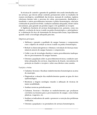 As técnicas de controle e garantia de qualidade vêm sendo introduzidas nes-
ses serviços, que devem adotar controles permanentes sobre os resultados de
exames sorológicos, sensibilidade das técnicas, manuais de condutas, registros
criteriosos durante todo o processo de coleta, processamento, distribuição e
transfusão e outros procedimentos inerentes à prática hemoterápica, educação
continuada do pessoal envolvido, condições sanitárias adequadas, dentre outros
mecanismos, para garantir um produto seguro e de qualidade ao receptor.
A Vigilância Sanitária de serviços hemoterápicos tem, portanto, como seu
objetivo, a redução de riscos à saúde na prática hemoterápica e, principalmen-
te, a eliminação do risco de transmissão de doenças infecciosas, especialmente
quando existe a tecnologia adequada para isso.
Objetivos principais
• Melhorar e garantir a qualidade do sangue humano e componentes
com o objetivo de reduzir os riscos à saúde na prática hemoterápica.
• Reduzir os danos iatrogênicos e eliminar a veiculação de doenças trans-
missíveis através do sangue humano e componentes.
• Coibir o uso de tecnologia obsoleta e outros procedimentos inadequa-
dos no processamento do sangue humano.
• Orientar a população sobre os procedimentos técnicos, condições sani-
tárias adequadas dos serviços, importância da doação, mecanismos de
proteção ao doador e receptor e sobre seus direitos como usuária.
Funções e metas
• Cadastrar, licenciar e fiscalizar estabelecimentos hemoterápicos na área
do município.
• Diagnosticar a situação dos estabelecimentos quanto ao grau de risco
epidemiológico.
• Monitorar a triagem sorológica visando à utilização de técnicas de
maior sensibilidade.
• Analisar sorotecas periodicamente.
• Cadastrar, licenciar e fiscalizar os estabelecimentos que produzem
correlatos ou insumos para o processamento do sangue, como bolsas
plásticas, reagentes, etc.
• Analisar os indicadores de saúde e promover a correção dos problemas
verificados.
• Orientar a população e os prestadores de serviços hemoterápicos.
VIGILÂNCIA SANITÁRIA
104
 