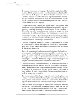 de recursos humanos e de integração das instituições públicas e filan-
trópicas; definir, juntamente com a Secretaria Estadual da Saúde, o Sis-
tema Estadual de Sangue e sua descentralização; promover junto à
Secretaria Estadual da Saúde, através da Vigilância Sanitária, mecanis-
mos que permitam desenvolver as ações de coleta de sangue, sua uti-
lização e a distribuição de componentes sanguíneos, e ainda, a irradia-
ção de normas técnicas e seguras.
• Hemocentro regional: entidade de complexidade intermediária para
atuação macrorregional na área hematológica e hemoterápica que pres-
ta apoio e assistência à rede de serviços de saúde. Deverá coordenar e
desenvolver as ações estabelecidas na política de sangue de uma
macrorregião de saúde, constituindo a descentralização do hemocentro.
• Hemonúcleo: constitui a descentralização do hemocentro regional. Sua
localização é preferencialmente extra-hospitalar. Presta assistência
hemoterápica e/ou hematológica em nível local.
• Unidades sorológicas: laboratórios públicos ou privados com a tarefa
de desenvolver o controle sorológico do sangue a ser transfundido.
Além disso, devem apoiar as entidades de assistência que necessitam
de diagnóstico sorológico.
• Serviço de hemoterapia: localizado na capital ou interior do Estado, pre-
ferencialmente intra-hospitalar, de natureza pública ou privada, com a
função de prestar assistência hemoterápica/hematológica, recruta doa-
dores, processa o sangue, realiza os testes necessários, armazena e o
prepara para a transfusão. Distribui o sangue exclusivamente para um
hospital, podendo ou não prestar atendimento ambulatorial.
• Unidade de coleta e transfusão: estrutura de atendimento de coleta e
transfusão localizada em hospitais isolados ou pequenos municípios,
onde a demanda de serviços não justifica a instalação de uma estrutu-
ra complexa de hemoterapia. Envia o sangue para ser processado a
outra unidade, de maior complexidade. Prepara as transfusões, execu-
tando-as sempre que necessário.
• Agência transfusional: localização obrigatoriamente intra-hospitalar, com
a função de prestar assistência hemoterápica. O suprimento de sangue a
essas agências será realizado através de hemocentros, hemocentros
regionais, hemonúcleos e/ou serviços de hemoterapia distribuidores.
• Posto de coleta: estrutura especial para a coleta de sangue, podendo
ser intra ou extra-hospitalar. Se extra-hospitalar, pode ser fixo ou
móvel. Envia o produto para outra unidade, de maior complexidade,
onde o sangue será processado e realizados os testes necessários.
VIGILÂNCIA SANITÁRIA
106
 