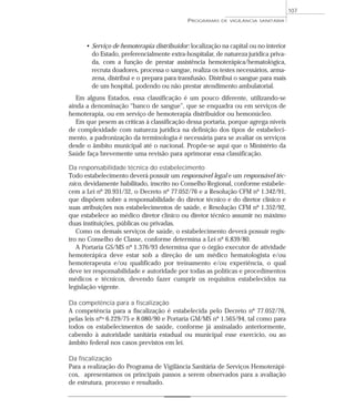 • Serviço de hemoterapia distribuidor: localização na capital ou no interior
do Estado, preferencialmente extra-hospitalar, de natureza jurídica priva-
da, com a função de prestar assistência hemoterápica/hematológica,
recruta doadores, processa o sangue, realiza os testes necessários, arma-
zena, distribui e o prepara para transfusão. Distribui o sangue para mais
de um hospital, podendo ou não prestar atendimento ambulatorial.
Em alguns Estados, essa classificação é um pouco diferente, utilizando-se
ainda a denominação “banco de sangue”, que se enquadra ou em serviços de
hemoterapia, ou em serviço de hemoterapia distribuidor ou hemonúcleo.
Em que pesem as críticas à classificação dessa portaria, porque agrega níveis
de complexidade com natureza jurídica na definição dos tipos de estabeleci-
mento, a padronização da terminologia é necessária para se avaliar os serviços
desde o âmbito municipal até o nacional. Propõe-se aqui que o Ministério da
Saúde faça brevemente uma revisão para aprimorar essa classificação.
Da responsabilidade técnica do estabelecimento
Todo estabelecimento deverá possuir um responsável legal e um responsável téc-
nico, devidamente habilitado, inscrito no Conselho Regional, conforme estabele-
cem a Lei nº 20.931/32, o Decreto nº 77.052/76 e a Resolução CFM nº 1.342/91,
que dispõem sobre a responsabilidade do diretor técnico e do diretor clínico e
suas atribuições nos estabelecimentos de saúde, e Resolução CFM nº 1.352/92,
que estabelece ao médico diretor clínico ou diretor técnico assumir no máximo
duas instituições, públicas ou privadas.
Como os demais serviços de saúde, o estabelecimento deverá possuir regis-
tro no Conselho de Classe, conforme determina a Lei nº 6.839/80.
A Portaria GS/MS nº 1.376/93 determina que o órgão executor de atividade
hemoterápica deve estar sob a direção de um médico hematologista e/ou
hemoterapeuta e/ou qualificado por treinamento e/ou experiência, o qual
deve ter responsabilidade e autoridade por todas as políticas e procedimentos
médicos e técnicos, devendo fazer cumprir os requisitos estabelecidos na
legislação vigente.
Da competência para a fiscalização
A competência para a fiscalização é estabelecida pelo Decreto nº 77.052/76,
pelas leis nºs 6.229/75 e 8.080/90 e Portaria GM/MS nº 1.565/94, tal como para
todos os estabelecimentos de saúde, conforme já assinalado anteriormente,
cabendo à autoridade sanitária estadual ou municipal esse exercício, ou ao
âmbito federal nos casos previstos em lei.
Da fiscalização
Para a realização do Programa de Vigilância Sanitária de Serviços Hemoterápi-
cos, apresentamos os principais passos a serem observados para a avaliação
de estrutura, processo e resultado.
PROGRAMAS DE VIGILÂNCIA SANITÁRIA
107
 
